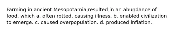 Farming in ancient Mesopotamia resulted in an abundance of food, which a. often rotted, causing illness. b. enabled civilization to emerge. c. caused overpopulation. d. produced inflation.