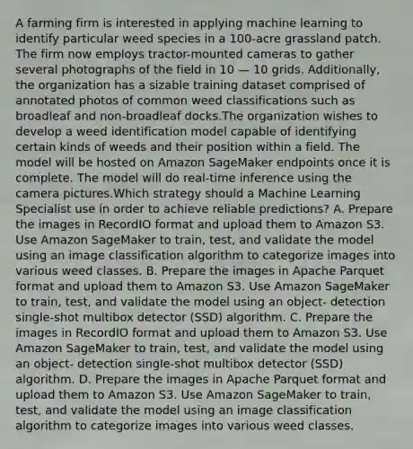 A farming firm is interested in applying machine learning to identify particular weed species in a 100-acre grassland patch. The firm now employs tractor-mounted cameras to gather several photographs of the field in 10 — 10 grids. Additionally, the organization has a sizable training dataset comprised of annotated photos of common weed classifications such as broadleaf and non-broadleaf docks.The organization wishes to develop a weed identification model capable of identifying certain kinds of weeds and their position within a field. The model will be hosted on Amazon SageMaker endpoints once it is complete. The model will do real-time inference using the camera pictures.Which strategy should a Machine Learning Specialist use in order to achieve reliable predictions? A. Prepare the images in RecordIO format and upload them to Amazon S3. Use Amazon SageMaker to train, test, and validate the model using an image classification algorithm to categorize images into various weed classes. B. Prepare the images in Apache Parquet format and upload them to Amazon S3. Use Amazon SageMaker to train, test, and validate the model using an object- detection single-shot multibox detector (SSD) algorithm. C. Prepare the images in RecordIO format and upload them to Amazon S3. Use Amazon SageMaker to train, test, and validate the model using an object- detection single-shot multibox detector (SSD) algorithm. D. Prepare the images in Apache Parquet format and upload them to Amazon S3. Use Amazon SageMaker to train, test, and validate the model using an image classification algorithm to categorize images into various weed classes.