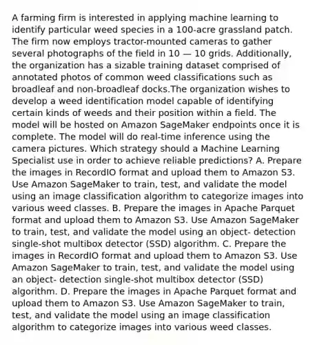 A farming firm is interested in applying machine learning to identify particular weed species in a 100-acre grassland patch. The firm now employs tractor-mounted cameras to gather several photographs of the field in 10 — 10 grids. Additionally, the organization has a sizable training dataset comprised of annotated photos of common weed classifications such as broadleaf and non-broadleaf docks.The organization wishes to develop a weed identification model capable of identifying certain kinds of weeds and their position within a field. The model will be hosted on Amazon SageMaker endpoints once it is complete. The model will do real-time inference using the camera pictures. Which strategy should a Machine Learning Specialist use in order to achieve reliable predictions? A. Prepare the images in RecordIO format and upload them to Amazon S3. Use Amazon SageMaker to train, test, and validate the model using an image classification algorithm to categorize images into various weed classes. B. Prepare the images in Apache Parquet format and upload them to Amazon S3. Use Amazon SageMaker to train, test, and validate the model using an object- detection single-shot multibox detector (SSD) algorithm. C. Prepare the images in RecordIO format and upload them to Amazon S3. Use Amazon SageMaker to train, test, and validate the model using an object- detection single-shot multibox detector (SSD) algorithm. D. Prepare the images in Apache Parquet format and upload them to Amazon S3. Use Amazon SageMaker to train, test, and validate the model using an image classification algorithm to categorize images into various weed classes.