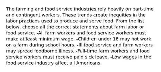 The farming and food service industries rely heavily on part-time and contingent workers. These trends create inequities in the labor practices used to produce and serve food. From the list below, choose all the correct statements about farm labor or food service. -All farm workers and food service workers must make at least minimum wage. -Children under 18 may not work on a farm during school hours. -Ill food service and farm workers may spread foodborne illness. -Full-time farm workers and food service workers must receive paid sick leave. -Low wages in the food service industry affect all Americans.