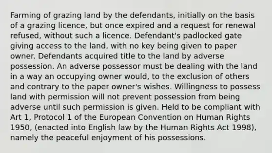 Farming of grazing land by the defendants, initially on the basis of a grazing licence, but once expired and a request for renewal refused, without such a licence. Defendant's padlocked gate giving access to the land, with no key being given to paper owner. Defendants acquired title to the land by adverse possession. An adverse possessor must be dealing with the land in a way an occupying owner would, to the exclusion of others and contrary to the paper owner's wishes. Willingness to possess land with permission will not prevent possession from being adverse until such permission is given. Held to be compliant with Art 1, Protocol 1 of the European Convention on Human Rights 1950, (enacted into English law by the Human Rights Act 1998), namely the peaceful enjoyment of his possessions.