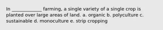 In _____________ farming, a single variety of a single crop is planted over large areas of land. a. organic b. polyculture c. sustainable d. monoculture e. strip cropping