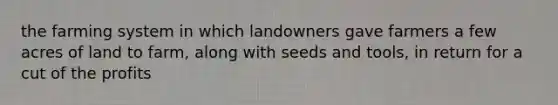 the farming system in which landowners gave farmers a few acres of land to farm, along with seeds and tools, in return for a cut of the profits