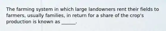 The farming system in which large landowners rent their fields to farmers, usually families, in return for a share of the crop's production is known as ______.