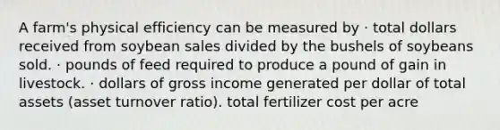 A farm's physical efficiency can be measured by · total dollars received from soybean sales divided by the bushels of soybeans sold. · pounds of feed required to produce a pound of gain in livestock. · dollars of gross income generated per dollar of total assets (asset turnover ratio). total fertilizer cost per acre