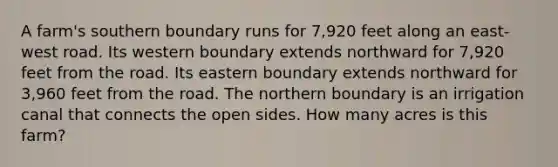 A farm's southern boundary runs for 7,920 feet along an east-west road. Its western boundary extends northward for 7,920 feet from the road. Its eastern boundary extends northward for 3,960 feet from the road. The northern boundary is an irrigation canal that connects the open sides. How many acres is this farm?