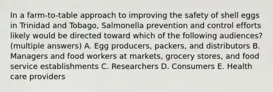 In a farm-to-table approach to improving the safety of shell eggs in Trinidad and Tobago, Salmonella prevention and control efforts likely would be directed toward which of the following audiences? (multiple answers) A. Egg producers, packers, and distributors B. Managers and food workers at markets, grocery stores, and food service establishments C. Researchers D. Consumers E. Health care providers