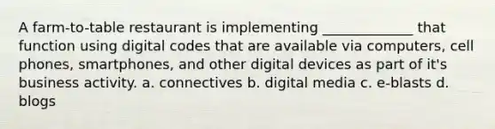 A farm-to-table restaurant is implementing _____________ that function using digital codes that are available via computers, cell phones, smartphones, and other digital devices as part of it's business activity. a. connectives b. digital media c. e-blasts d. blogs