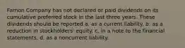 Farnon Company has not declared or paid dividends on its cumulative preferred stock in the last three years. These dividends should be reported a. as a current liability. b. as a reduction in stockholders' equity. c. in a note to the financial statements. d. as a noncurrent liability.