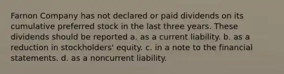 Farnon Company has not declared or paid dividends on its cumulative preferred stock in the last three years. These dividends should be reported a. as a current liability. b. as a reduction in stockholders' equity. c. in a note to the financial statements. d. as a noncurrent liability.