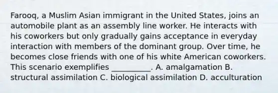 Farooq, a Muslim Asian immigrant in the United States, joins an automobile plant as an assembly line worker. He interacts with his coworkers but only gradually gains acceptance in everyday interaction with members of the dominant group. Over time, he becomes close friends with one of his white American coworkers. This scenario exemplifies __________. A. amalgamation B. structural assimilation C. biological assimilation D. acculturation