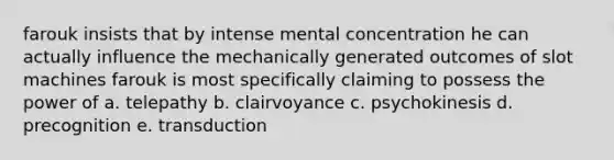 farouk insists that by intense mental concentration he can actually influence the mechanically generated outcomes of slot machines farouk is most specifically claiming to possess the power of a. telepathy b. clairvoyance c. psychokinesis d. precognition e. transduction