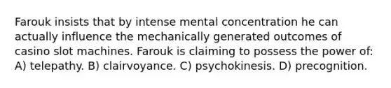 Farouk insists that by intense mental concentration he can actually influence the mechanically generated outcomes of casino slot machines. Farouk is claiming to possess the power of: A) telepathy. B) clairvoyance. C) psychokinesis. D) precognition.