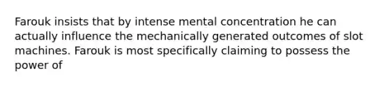 Farouk insists that by intense mental concentration he can actually influence the mechanically generated outcomes of slot machines. Farouk is most specifically claiming to possess the power of