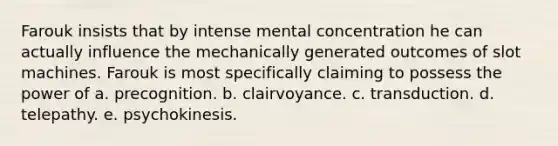 Farouk insists that by intense mental concentration he can actually influence the mechanically generated outcomes of slot machines. Farouk is most specifically claiming to possess the power of a. precognition. b. clairvoyance. c. transduction. d. telepathy. e. psychokinesis.