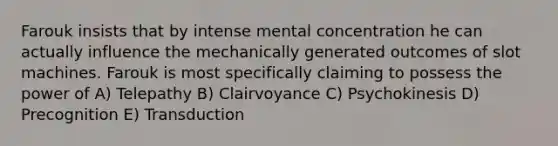 Farouk insists that by intense mental concentration he can actually influence the mechanically generated outcomes of slot machines. Farouk is most specifically claiming to possess the power of A) Telepathy B) Clairvoyance C) Psychokinesis D) Precognition E) Transduction