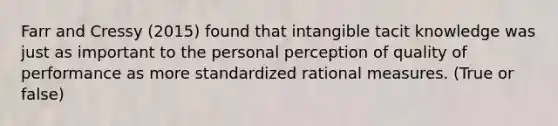 Farr and Cressy (2015) found that intangible tacit knowledge was just as important to the personal perception of quality of performance as more standardized rational measures. (True or false)