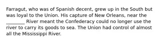 Farragut, who was of Spanish decent, grew up in the South but was loyal to the Union. His capture of New Orleans, near the ________ River meant the Confederacy could no longer use the river to carry its goods to sea. The Union had control of almost all the Mississippi River.