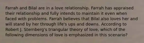 Farrah and Bilal are in a love relationship. Farrah has appraised their relationship and fully intends to maintain it even when faced with problems. Farrah believes that Bilal also loves her and will stand by her through life's ups and downs. According to Robert J. Sternberg's triangular theory of love, which of the following dimensions of love is emphasized in this scenario?