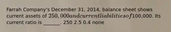 Farrah Company's December 31, 2014, balance sheet shows current assets of 250,000 and current liabilities of100,000. Its current ratio is _______. 250 2.5 0.4 none