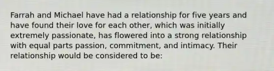 Farrah and Michael have had a relationship for five years and have found their love for each other, which was initially extremely passionate, has flowered into a strong relationship with equal parts passion, commitment, and intimacy. Their relationship would be considered to be: