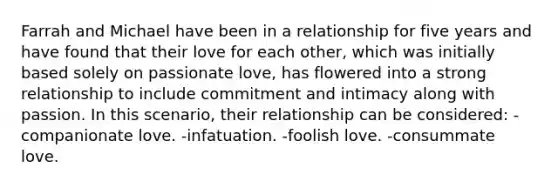 Farrah and Michael have been in a relationship for five years and have found that their love for each other, which was initially based solely on passionate love, has flowered into a strong relationship to include commitment and intimacy along with passion. In this scenario, their relationship can be considered: -companionate love. -infatuation. -foolish love. -consummate love.