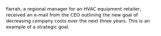 Farrah, a regional manager for an HVAC equipment retailer, received an e-mail from the CEO outlining the new goal of decreasing company costs over the next three years. This is an example of a strategic goal.