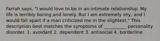 Farrah says, "I would love to be in an intimate relationship. My life is terribly boring and lonely. But I am extremely shy, and I would fall apart if a man criticized me in the slightest." This description best matches the symptoms of __________ personality disorder. 1. avoidant 2. dependent 3. antisocial 4. borderline