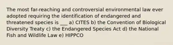 The most far-reaching and controversial environmental law ever adopted requiring the identification of endangered and threatened species is ___ a) CITES b) the Convention of Biological Diversity Treaty c) the Endangered Species Act d) the National Fish and Wildlife Law e) HIPPCO