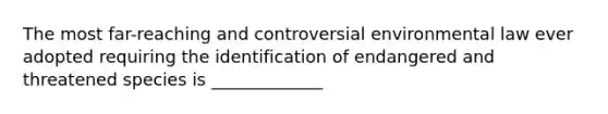 The most far-reaching and controversial environmental law ever adopted requiring the identification of endangered and threatened species is _____________