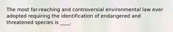 The most far-reaching and controversial environmental law ever adopted requiring the identification of endangered and threatened species is ____.