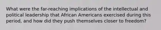 What were the far-reaching implications of the intellectual and political leadership that African Americans exercised during this period, and how did they push themselves closer to freedom?