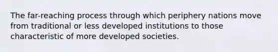 The far-reaching process through which periphery nations move from traditional or less developed institutions to those characteristic of more developed societies.