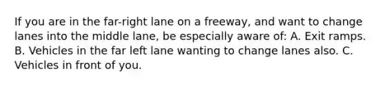 If you are in the far-right lane on a freeway, and want to change lanes into the middle lane, be especially aware of: A. Exit ramps. B. Vehicles in the far left lane wanting to change lanes also. C. Vehicles in front of you.