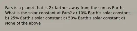 Fars is a planet that is 2x farther away from the sun as Earth. What is the solar constant at Fars? a) 10% Earth's solar constant b) 25% Earth's solar constant c) 50% Earth's solar constant d) None of the above