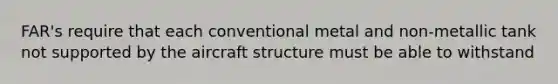 FAR's require that each conventional metal and non-metallic tank not supported by the aircraft structure must be able to withstand