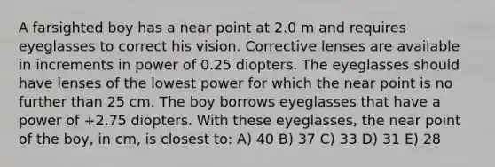 A farsighted boy has a near point at 2.0 m and requires eyeglasses to correct his vision. Corrective lenses are available in increments in power of 0.25 diopters. The eyeglasses should have lenses of the lowest power for which the near point is no further than 25 cm. The boy borrows eyeglasses that have a power of +2.75 diopters. With these eyeglasses, the near point of the boy, in cm, is closest to: A) 40 B) 37 C) 33 D) 31 E) 28