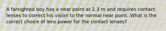 A farsighted boy has a near point at 2.3 m and requires contact lenses to correct his vision to the normal near point. What is the correct choice of lens power for the contact lenses?