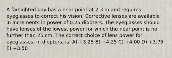 A farsighted boy has a near point at 2.3 m and requires eyeglasses to correct his vision. Corrective lenses are available in increments in power of 0.25 diopters. The eyeglasses should have lenses of the lowest power for which the near point is no further than 25 cm. The correct choice of lens power for eyeglasses, in diopters, is: A) +3.25 B) +4.25 C) +4.00 D) +3.75 E) +3.50