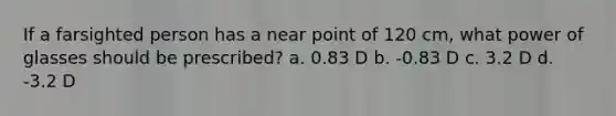 If a farsighted person has a near point of 120 cm, what power of glasses should be prescribed? a. 0.83 D b. -0.83 D c. 3.2 D d. -3.2 D