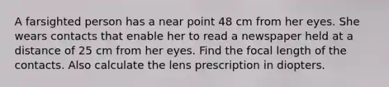 A farsighted person has a near point 48 cm from her eyes. She wears contacts that enable her to read a newspaper held at a distance of 25 cm from her eyes. Find the focal length of the contacts. Also calculate the lens prescription in diopters.