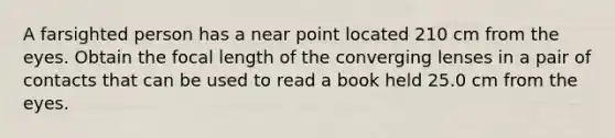 A farsighted person has a near point located 210 cm from the eyes. Obtain the focal length of the converging lenses in a pair of contacts that can be used to read a book held 25.0 cm from the eyes.