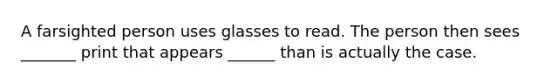 A farsighted person uses glasses to read. The person then sees _______ print that appears ______ than is actually the case.