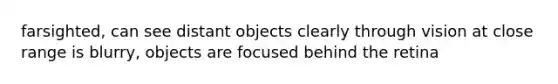 farsighted, can see distant objects clearly through vision at close range is blurry, objects are focused behind the retina