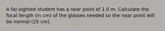 A far-sighted student has a near point of 1.0 m. Calculate the focal length (in cm) of the glasses needed so the near point will be normal (25 cm).