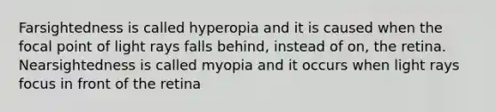 Farsightedness is called hyperopia and it is caused when the focal point of light rays falls behind, instead of on, the retina. Nearsightedness is called myopia and it occurs when light rays focus in front of the retina