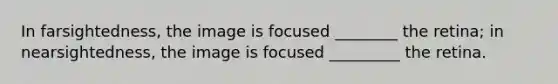 In farsightedness, the image is focused ________ the retina; in nearsightedness, the image is focused _________ the retina.