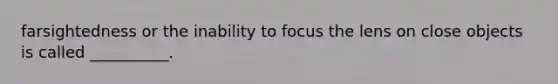 farsightedness or the inability to focus the lens on close objects is called __________.