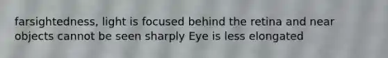 farsightedness, light is focused behind the retina and near objects cannot be seen sharply Eye is less elongated