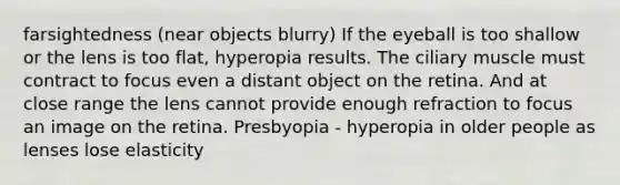 farsightedness (near objects blurry) If the eyeball is too shallow or the lens is too flat, hyperopia results. The ciliary muscle must contract to focus even a distant object on the retina. And at close range the lens cannot provide enough refraction to focus an image on the retina. Presbyopia - hyperopia in older people as lenses lose elasticity